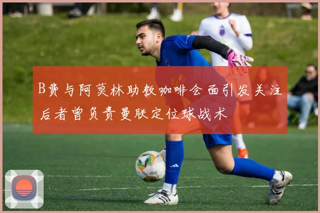 B费与阿莫林助教咖啡会面引发关注后者曾负责曼联定位球战术