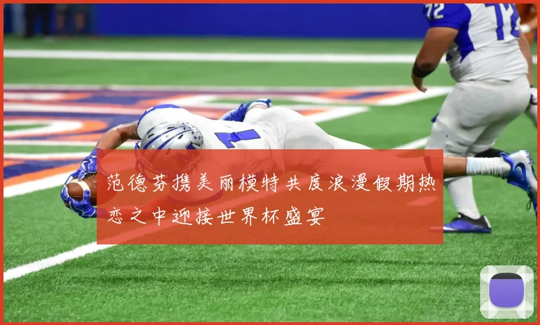范德芬携美丽模特共度浪漫假期热恋之中迎接世界杯盛宴