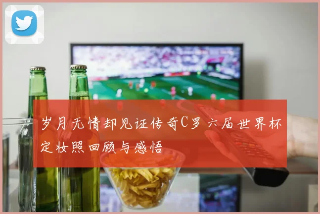 岁月无情却见证传奇C罗六届世界杯定妆照回顾与感悟