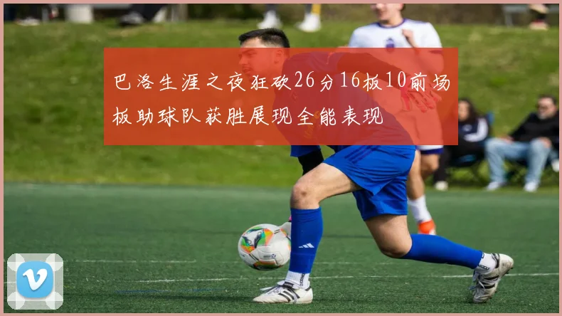 巴洛生涯之夜狂砍26分16板10前场板助球队获胜展现全能表现