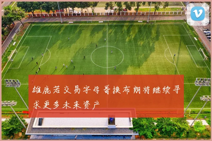 雄鹿若交易字母哥换布朗将继续寻求更多未来资产