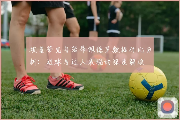 埃基蒂克与若昂佩德罗数据对比分析：进球与过人表现的深度解读
