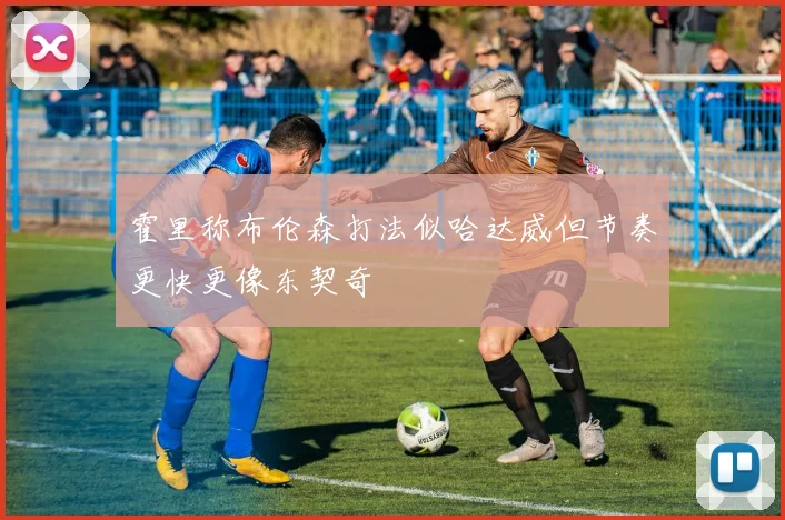 霍里称布伦森打法似哈达威但节奏更快更像东契奇