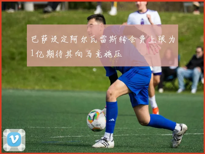 巴萨设定阿尔瓦雷斯转会费上限为1亿期待其向马竞施压