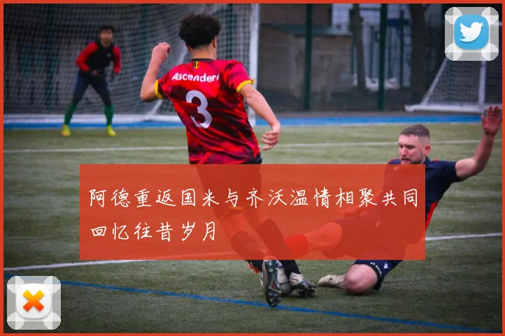 阿德重返国米与齐沃温情相聚共同回忆往昔岁月
