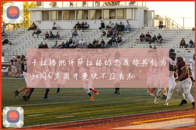 卡拉格批评萨拉赫的态度称其行为如同C罗离开曼联不应自私