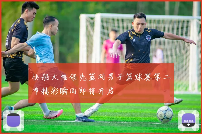 快船大幅领先篮网男子篮球赛第二节精彩瞬间即将开启