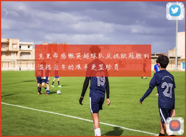 克里希感慨英超球队庆祝欧冠胜利温格当年的艰辛更显珍贵
