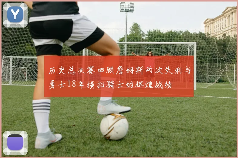 历史总决赛回顾詹姆斯两次失利与勇士18年横扫骑士的辉煌战绩