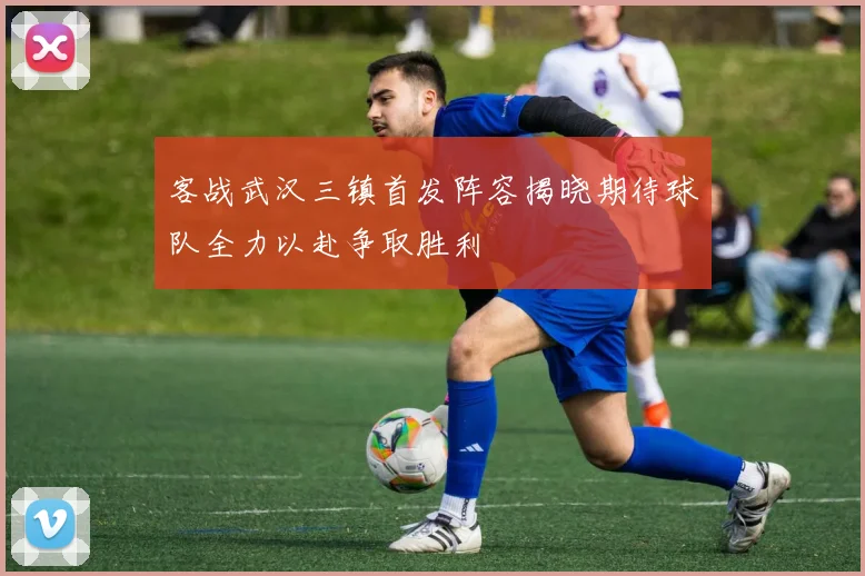 客战武汉三镇首发阵容揭晓期待球队全力以赴争取胜利