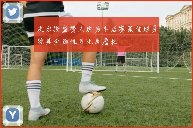 皮尔斯盛赞文班为季后赛最佳球员称其全面性可比肩詹杜