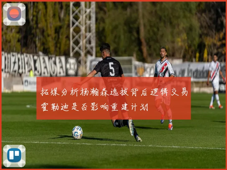 拓媒分析杨瀚森选拔背后逻辑交易霍勒迪是否影响重建计划