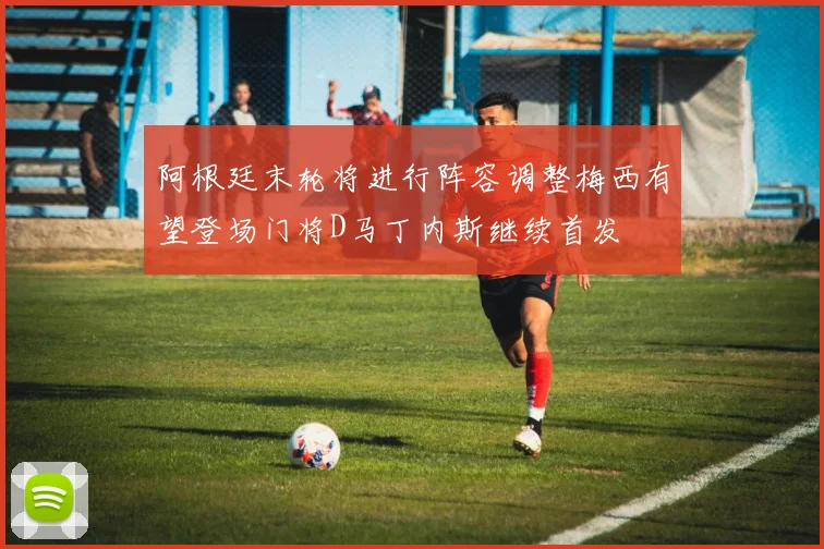 阿根廷末轮将进行阵容调整梅西有望登场门将D马丁内斯继续首发